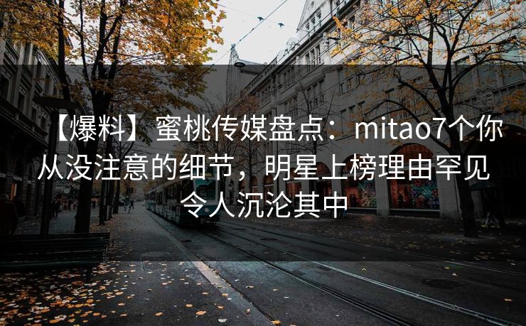 【爆料】蜜桃传媒盘点：mitao7个你从没注意的细节，明星上榜理由罕见令人沉沦其中