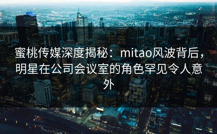 蜜桃传媒深度揭秘:mitao风波背后,明星在公司会议室的角色罕见令人意外 蜜桃传媒深度揭秘:mitao风波背后,明星在公司会议室的角色罕见令人意外