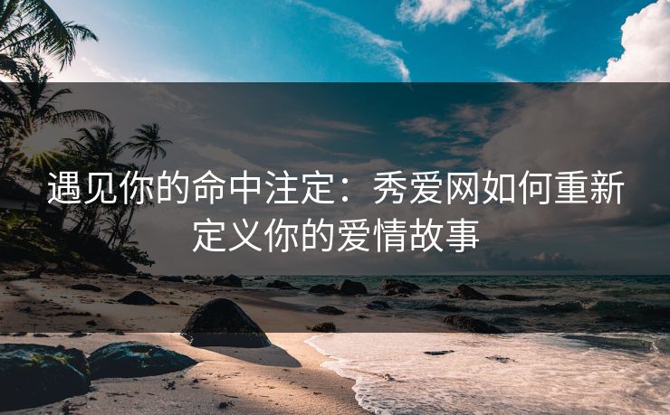 遇见你的命中注定:秀爱网如何重新定义你的爱情故事 遇见你的命中注定:秀爱网如何重新定义你的爱情故事
