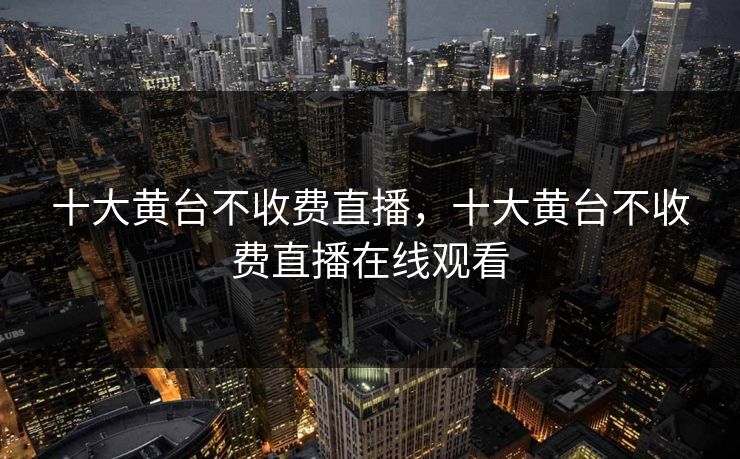 十大黄台不收费直播,十大黄台不收费直播在线观看 十大黄台不收费直播,十大黄台不收费直播在线观看