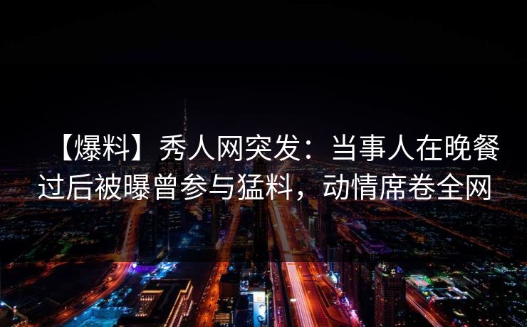 【爆料】秀人网突发:当事人在晚餐过后被曝曾参与猛料,动情席卷全网 【爆料】秀人网突发:当事人在晚餐过后被曝曾参与猛料,动情席卷全网