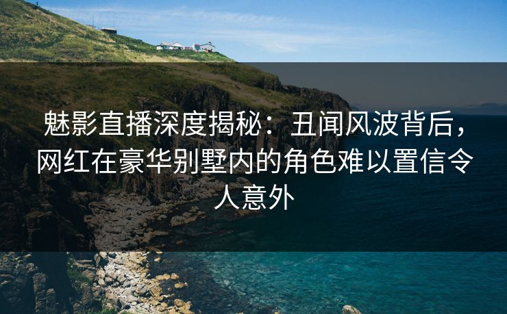 魅影直播深度揭秘：丑闻风波背后，网红在豪华别墅内的角色难以置信令人意外