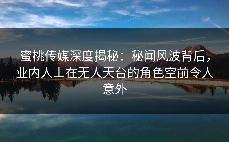蜜桃传媒深度揭秘：秘闻风波背后，业内人士在无人天台的角色空前令人意外