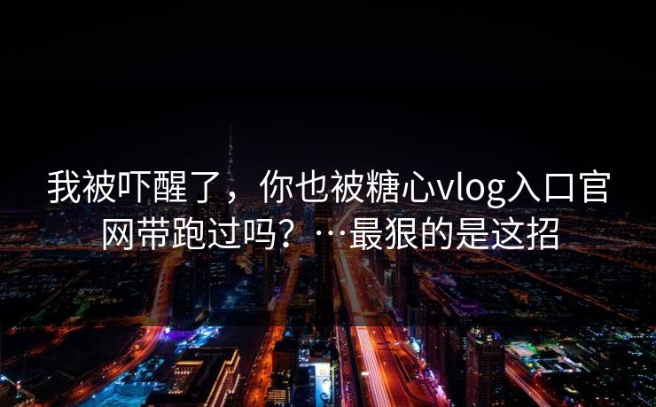 我被吓醒了,你也被糖心vlog入口官网带跑过吗?…最狠的是这招 我被吓醒了,你也被糖心vlog入口官网带跑过吗?…最狠的是这招