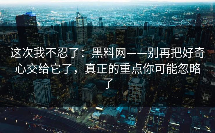 这次我不忍了:黑料网——别再把好奇心交给它了,真正的重点你可能忽略了 这次我不忍了:黑料网——别再把好奇心交给它了,真正的重点你可能忽略了