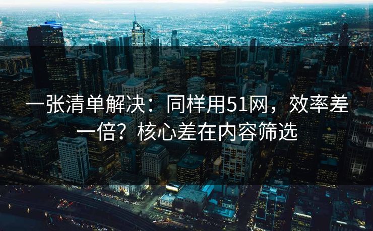 一张清单解决：同样用51网，效率差一倍？核心差在内容筛选