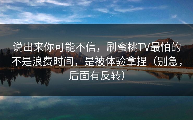 说出来你可能不信，刷蜜桃TV最怕的不是浪费时间，是被体验拿捏（别急，后面有反转）
