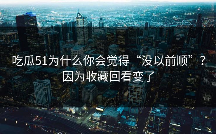 吃瓜51为什么你会觉得“没以前顺”？因为收藏回看变了