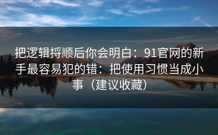 把逻辑捋顺后你会明白:91官网的新手最容易犯的错:把使用习惯当成小事(建议收藏) 把逻辑捋顺后你会明白:91官网的新手最容易犯的错:把使用习惯当成小事(建议收藏)